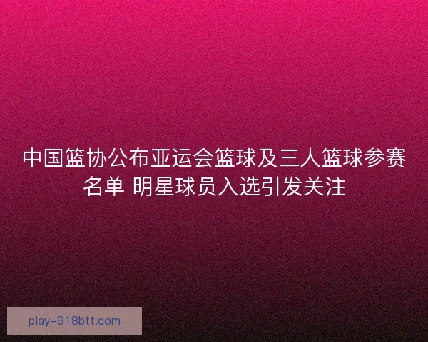 中国篮协公布亚运会篮球及三人篮球参赛名单 明星球员入选引发关注