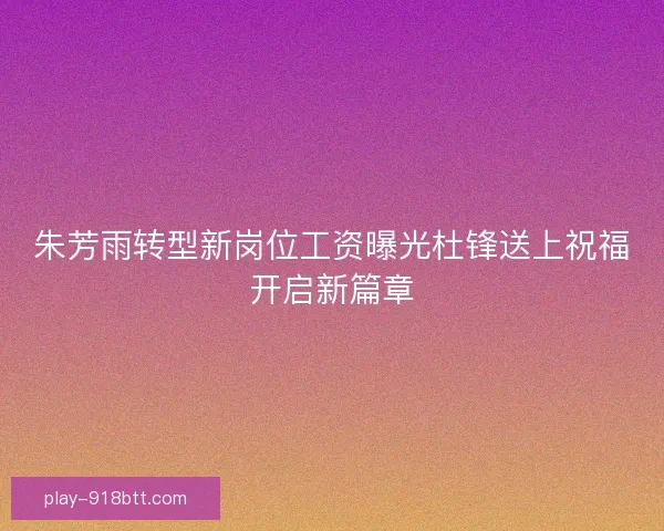 朱芳雨转型新岗位工资曝光杜锋送上祝福开启新篇章