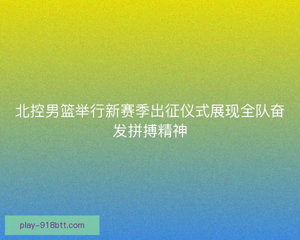 北控男篮举行新赛季出征仪式展现全队奋发拼搏精神